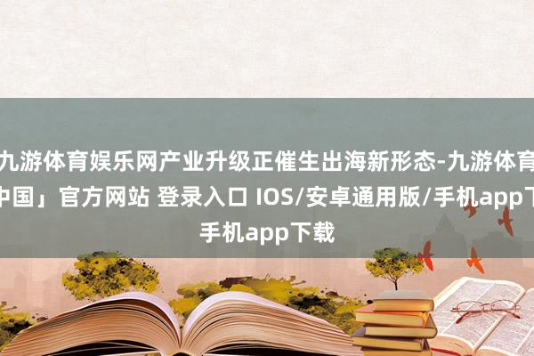 九游体育娱乐网产业升级正催生出海新形态-九游体育「中国」官方网站 登录入口 IOS/安卓通用版/手机app下载