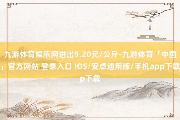 九游体育娱乐网进出9.20元/公斤-九游体育「中国」官方网站 登录入口 IOS/安卓通用版/手机app下载