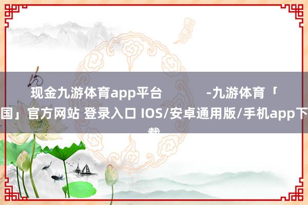 现金九游体育app平台            -九游体育「中国」官方网站 登录入口 IOS/安卓通用版/手机app下载