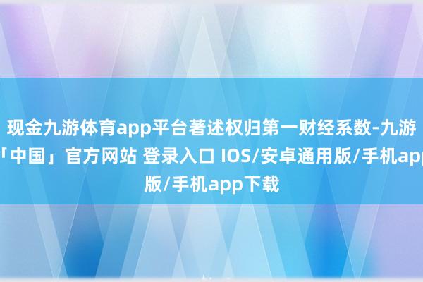 现金九游体育app平台著述权归第一财经系数-九游体育「中国」官方网站 登录入口 IOS/安卓通用版/手机app下载