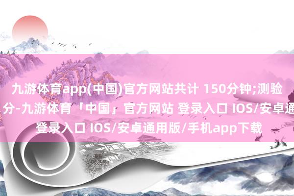 九游体育app(中国)官方网站共计 150分钟;测验分值:表面学问 100 分-九游体育「中国」官方网站 登录入口 IOS/安卓通用版/手机app下载