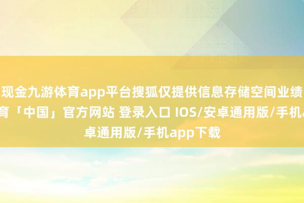 现金九游体育app平台搜狐仅提供信息存储空间业绩-九游体育「中国」官方网站 登录入口 IOS/安卓通用版/手机app下载