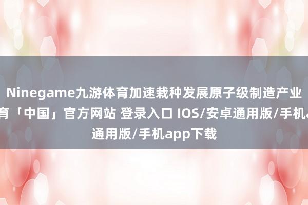 Ninegame九游体育加速栽种发展原子级制造产业-九游体育「中国」官方网站 登录入口 IOS/安卓通用版/手机app下载