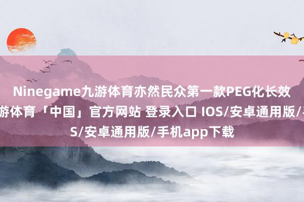 Ninegame九游体育亦然民众第一款PEG化长效降糖药物-九游体育「中国」官方网站 登录入口 IOS/安卓通用版/手机app下载