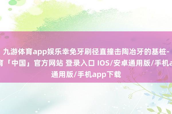 九游体育app娱乐幸免牙刷径直撞击陶冶牙的基桩-九游体育「中国」官方网站 登录入口 IOS/安卓通用版/手机app下载