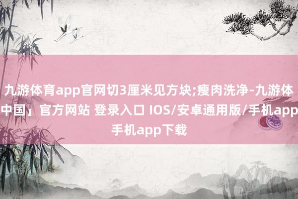 九游体育app官网切3厘米见方块;瘦肉洗净-九游体育「中国」官方网站 登录入口 IOS/安卓通用版/手机app下载