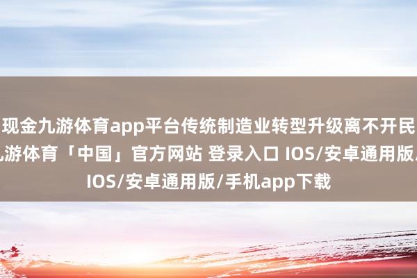 现金九游体育app平台传统制造业转型升级离不开民营企业发力-九游体育「中国」官方网站 登录入口 IOS/安卓通用版/手机app下载