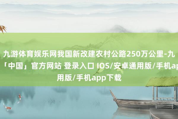 九游体育娱乐网我国新改建农村公路250万公里-九游体育「中国」官方网站 登录入口 IOS/安卓通用版/手机app下载