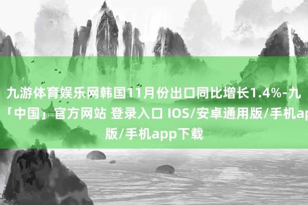 九游体育娱乐网韩国11月份出口同比增长1.4%-九游体育「中国」官方网站 登录入口 IOS/安卓通用版/手机app下载