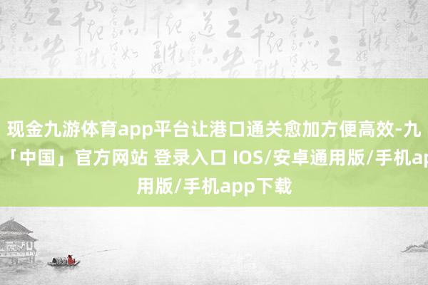 现金九游体育app平台让港口通关愈加方便高效-九游体育「中国」官方网站 登录入口 IOS/安卓通用版/手机app下载