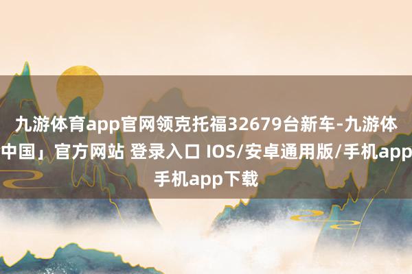 九游体育app官网领克托福32679台新车-九游体育「中国」官方网站 登录入口 IOS/安卓通用版/手机app下载