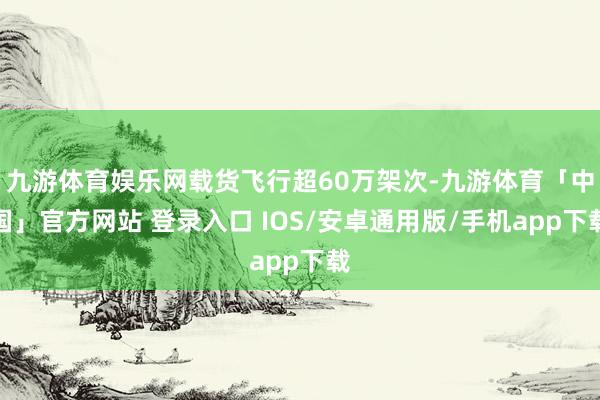 九游体育娱乐网载货飞行超60万架次-九游体育「中国」官方网站 登录入口 IOS/安卓通用版/手机app下载