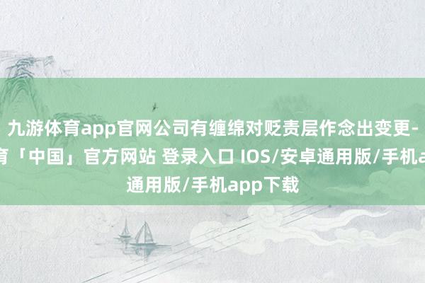 九游体育app官网公司有缠绵对贬责层作念出变更-九游体育「中国」官方网站 登录入口 IOS/安卓通用版/手机app下载