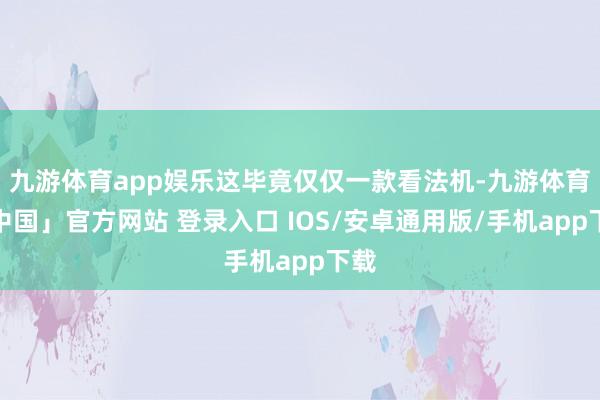 九游体育app娱乐这毕竟仅仅一款看法机-九游体育「中国」官方网站 登录入口 IOS/安卓通用版/手机app下载