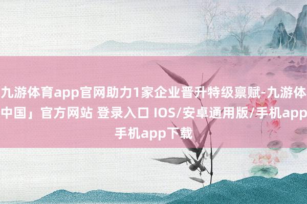 九游体育app官网助力1家企业晋升特级禀赋-九游体育「中国」官方网站 登录入口 IOS/安卓通用版/手机app下载