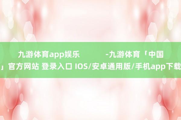 九游体育app娱乐            -九游体育「中国」官方网站 登录入口 IOS/安卓通用版/手机app下载