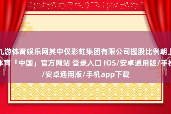九游体育娱乐网其中仅彩虹集团有限公司握股比例朝上5%-九游体育「中国」官方网站 登录入口 IOS/安卓通用版/手机app下载