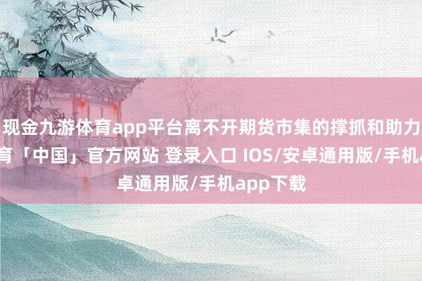 现金九游体育app平台离不开期货市集的撑抓和助力-九游体育「中国」官方网站 登录入口 IOS/安卓通用版/手机app下载