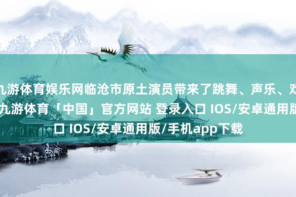 九游体育娱乐网临沧市原土演员带来了跳舞、声乐、戏曲等19个节目-九游体育「中国」官方网站 登录入口 IOS/安卓通用版/手机app下载