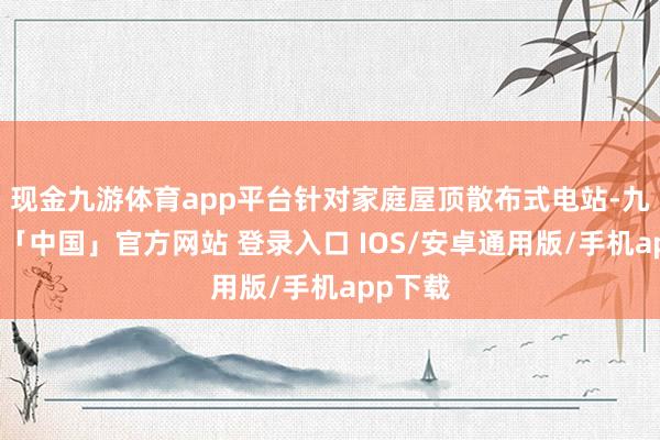 现金九游体育app平台针对家庭屋顶散布式电站-九游体育「中国」官方网站 登录入口 IOS/安卓通用版/手机app下载