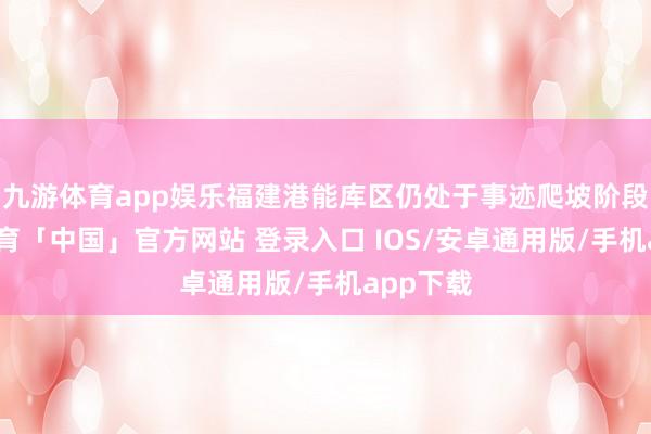 九游体育app娱乐福建港能库区仍处于事迹爬坡阶段-九游体育「中国」官方网站 登录入口 IOS/安卓通用版/手机app下载