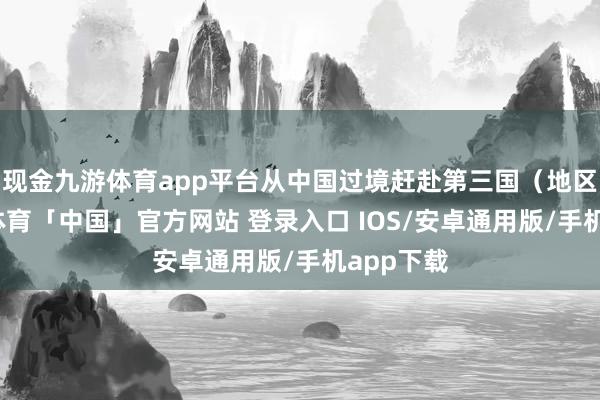现金九游体育app平台从中国过境赶赴第三国（地区）-九游体育「中国」官方网站 登录入口 IOS/安卓通用版/手机app下载