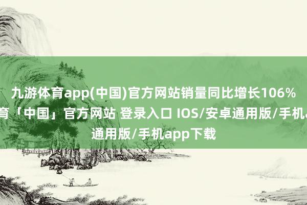 九游体育app(中国)官方网站销量同比增长106%-九游体育「中国」官方网站 登录入口 IOS/安卓通用版/手机app下载