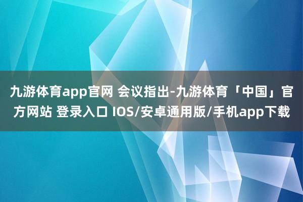 九游体育app官网 　　会议指出-九游体育「中国」官方网站 登录入口 IOS/安卓通用版/手机app下载