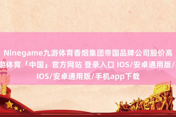 Ninegame九游体育香烟集团帝国品牌公司股价高涨0.55%-九游体育「中国」官方网站 登录入口 IOS/安卓通用版/手机app下载