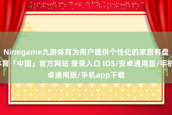 Ninegame九游体育为用户提供个性化的家居有盘算-九游体育「中国」官方网站 登录入口 IOS/安卓通用版/手机app下载
