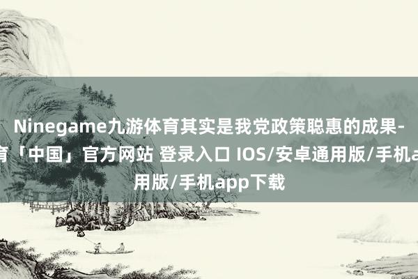 Ninegame九游体育其实是我党政策聪惠的成果-九游体育「中国」官方网站 登录入口 IOS/安卓通用版/手机app下载