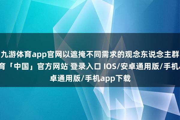 九游体育app官网以遮掩不同需求的观念东说念主群-九游体育「中国」官方网站 登录入口 IOS/安卓通用版/手机app下载