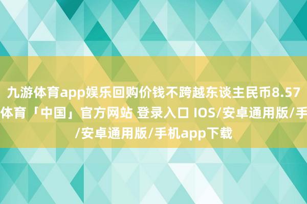九游体育app娱乐回购价钱不跨越东谈主民币8.57元/股-九游体育「中国」官方网站 登录入口 IOS/安卓通用版/手机app下载