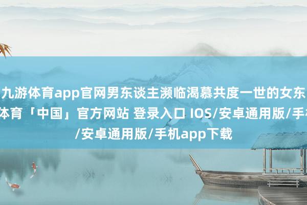 九游体育app官网男东谈主濒临渴慕共度一世的女东谈主-九游体育「中国」官方网站 登录入口 IOS/安卓通用版/手机app下载
