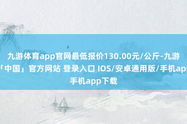 九游体育app官网最低报价130.00元/公斤-九游体育「中国」官方网站 登录入口 IOS/安卓通用版/手机app下载