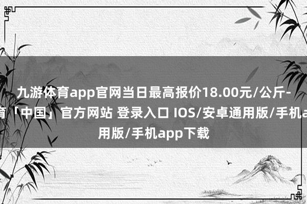 九游体育app官网当日最高报价18.00元/公斤-九游体育「中国」官方网站 登录入口 IOS/安卓通用版/手机app下载