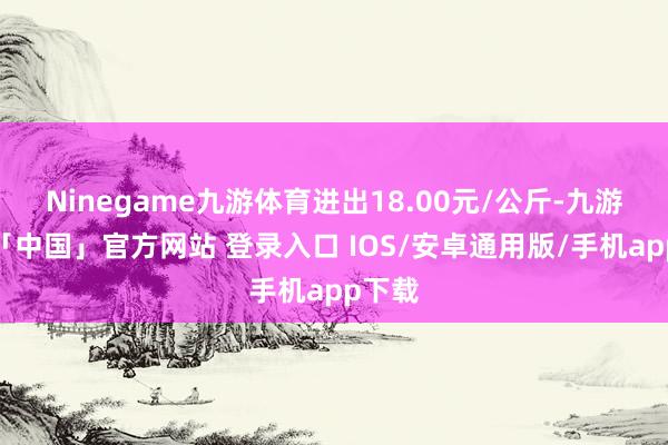 Ninegame九游体育进出18.00元/公斤-九游体育「中国」官方网站 登录入口 IOS/安卓通用版/手机app下载