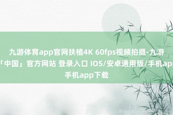九游体育app官网扶植4K 60fps视频拍摄-九游体育「中国」官方网站 登录入口 IOS/安卓通用版/手机app下载