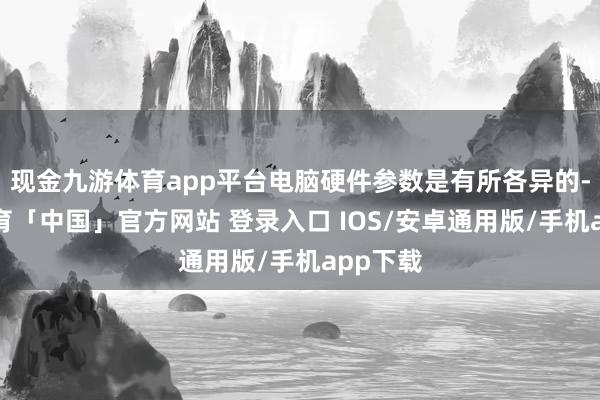 现金九游体育app平台电脑硬件参数是有所各异的-九游体育「中国」官方网站 登录入口 IOS/安卓通用版/手机app下载