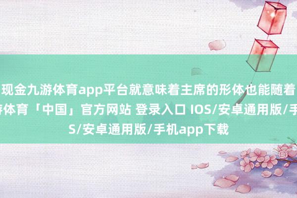 现金九游体育app平台就意味着主席的形体也能随着好起来-九游体育「中国」官方网站 登录入口 IOS/安卓通用版/手机app下载