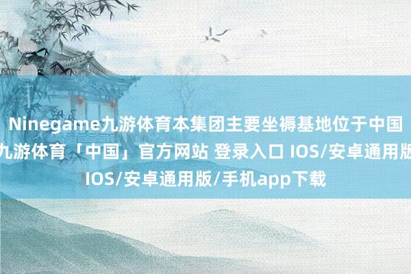 Ninegame九游体育本集团主要坐褥基地位于中国山东省威海市-九游体育「中国」官方网站 登录入口 IOS/安卓通用版/手机app下载
