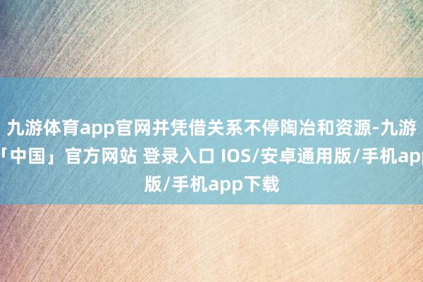 九游体育app官网并凭借关系不停陶冶和资源-九游体育「中国」官方网站 登录入口 IOS/安卓通用版/手机app下载