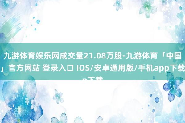 九游体育娱乐网成交量21.08万股-九游体育「中国」官方网站 登录入口 IOS/安卓通用版/手机app下载