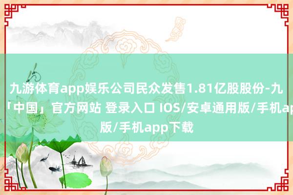 九游体育app娱乐公司民众发售1.81亿股股份-九游体育「中国」官方网站 登录入口 IOS/安卓通用版/手机app下载