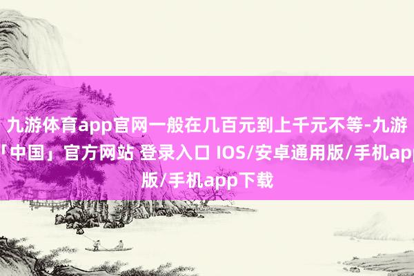 九游体育app官网一般在几百元到上千元不等-九游体育「中国」官方网站 登录入口 IOS/安卓通用版/手机app下载