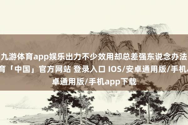 九游体育app娱乐出力不少效用却总差强东说念办法-九游体育「中国」官方网站 登录入口 IOS/安卓通用版/手机app下载