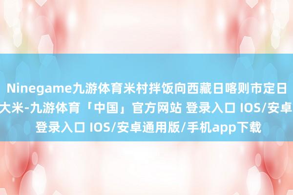 Ninegame九游体育米村拌饭向西藏日喀则市定日县受灾州里捐赠17吨大米-九游体育「中国」官方网站 登录入口 IOS/安卓通用版/手机app下载