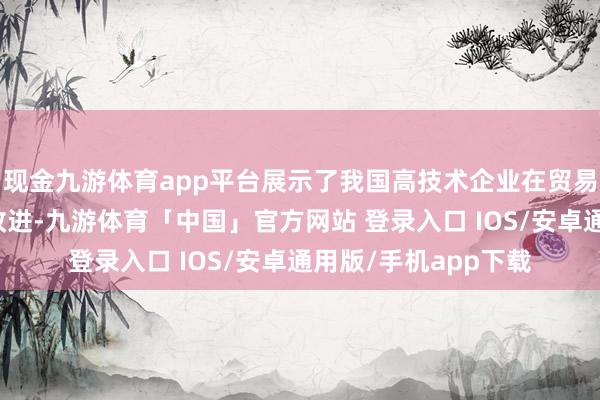 现金九游体育app平台展示了我国高技术企业在贸易、耗尽领域的斗胆改进-九游体育「中国」官方网站 登录入口 IOS/安卓通用版/手机app下载