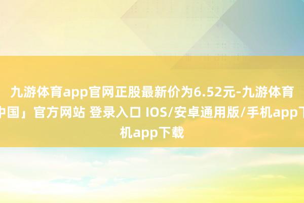 九游体育app官网正股最新价为6.52元-九游体育「中国」官方网站 登录入口 IOS/安卓通用版/手机app下载