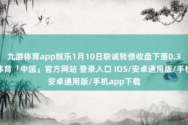 九游体育app娱乐1月10日联诚转债收盘下落0.34%-九游体育「中国」官方网站 登录入口 IOS/安卓通用版/手机app下载